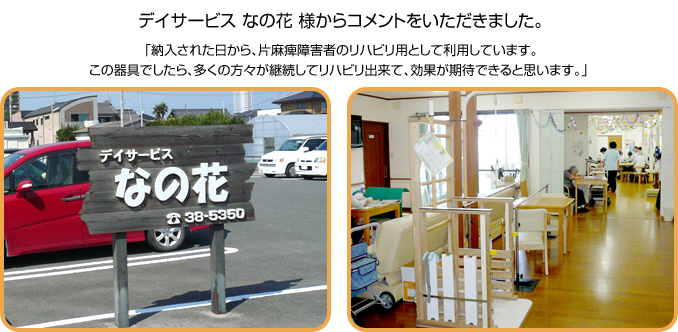 デイサービス なの花様からコメントをいただきました。「納入された日から、片麻痺障害者のリハビリ用として利用しています。この器具でしたら、多くの方々が継続してリハビリ出来て、効果が期待できると思います。」